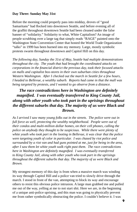 Day Three: Sunday May 31st  Before the morning could properly pass into midday, droves of “good Samaritans” had flocked into downtown Seattle, and before evening all of  the graffit throughout downtown Seattle had been cleaned under the false banner of “solidarity.” Solidarity to what, White Capitalism? An image of people scrubbing over a large tag that simply reads “RAGE” painted onto the ‘Washington State Convention Center that hosted the World Trade Organization “talks” in 1999 has been burned into my memory. Large, mostly symbolic protests swarm throughout downtown and Capitol Hill on this day.  The following day, Sunday the 315t of May, Seattle had multiple demonstrations throughout the city. The youth that had brough the coordinated attacks on corporations in the financia distrit the previous day, took ther focused attacks ‘on malls and captaist box-stores in their own suburban cites throughout Western Washington. After I checked out the march in Seatle for a few hours,  1 headed to Bellevue, a wealthy suburb. Reports had came in that the mall was being targeted by protests, and I wanted o go observe from a distance.  The race contradictions here in Washington are definitely magnified. I was eventually transferred to King County Jail, along with other youth who took partin the uprisings throughout the different suburbs that day. The majority of us were Black and Brown.  As Larrived I saw many young folks out in the streets. The police were out in full force as well, protecting the wealthy neighborhood. People were out of their condos and multi-million dollar homes, on their cell phones, calling the police on anybody they though to be suspicious. While there were plenty of white youth who took part in the looting in Bellevue, it was clear that the police were targeting youth of color in particular. 1 was chased by riot police and surrounded by a riot van and had guns pointed at me, just for being in the area, afier I’saw them let white youth walk right past them. The race contradictions here in Washington are definitely magnified. I was eventually transferred  to King County Jail, along with other youth who took part in the uprisings throughout the different suburbs that day. The majority of us were Black and. Brown.  My strongest memory of this day is from when a massive march was winding its way through Capitol Hill and a police van tried to slowly drive through the march. I stood in front of the van, attempting to block s way and encourage others to resist this obvious police intrusion. A large man grabbed me and pulled me out of the way, yelling at me to not sart shit. Here we are, in the beginning of a unique anti-police uprising, and this man was going to physically prevent me from rather symbolically obstructing the police. I couldn’t believe it.  was  9 